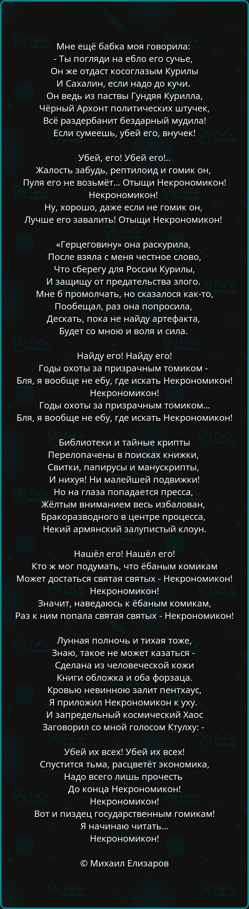 Мне ещё бабка моя говорила Ты погляди на ебло его сучье Он же отдаст косоглазым Курилы И Сахалин если надо до кучи Он ведь из паствы Гундяя Курилла Чёрный Архонт политических штучек Всё раздербанит бездарный мудила Если сумеешь убей его внучек Убей его Убей его Жалость забудь рептилоид и гомик он Пуля его не возьмёт Отыщи Некрономикон Некрономикон 