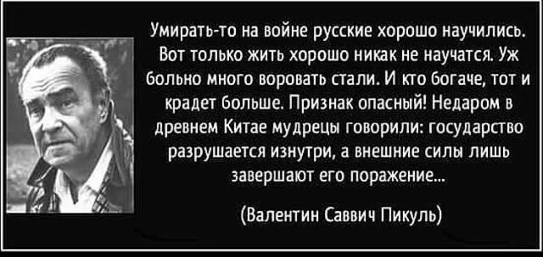 Умирать то на войне русские хорошо научились Вот только жить хорошо никак не научатся Уж больно много воровать стали И кто богаче тот и крадет больше Признак опасный Недаром в древнем Китае мудрецы говорили государство разрушается изнутри а внешние силы лишь завершают его поражение Валентин Саввич Пикуль