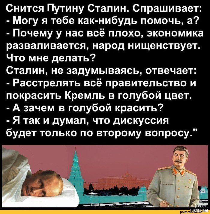 Снится Путину Сталин Спрашивает Могу я тебе как нибудь помочь а Почему у нас всё плохо экономика разваливается народ нищенствует Что мне делать Сталин не задумываясь отвечает Расстрелять всё правительство и покрасить Кремль в голубой цвет А зачем в голубой красить Я так и думал что дискуссия будет только по второму вопросу