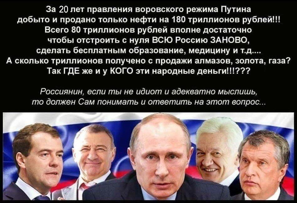 За 20 лет правления воровского режима путина добыто и продано только нефти на 180 триллионов рублей!! Всего 80 триллионов рублей вполне достаточно чтобы отстроить с нуля всю россию заново, сделать бесплатным образование, медицину и т а сколько триллионов получено с продажи алмазов, золота, газа? Так где же и у кого эти народные деньги!!??? Россиянин, если ты не идиот и адекватно мыслишь, то должен сам понимать и ответить на этот вопрос.
За 20 лет правления воровского режима путина добыто и продано только нефти на 180 триллионов рублей!! Всего 80 триллионов рублей вполне достаточно чтобы отстроить с нуля всю россию заново, сделать бесплатным образование, медицину и т а сколько триллионов получено с продажи алмазов, золота, газа? Так где же и у кого эти народные деньги!!??? Россиянин, если ты не идиот и адекватно мыслишь, то должен сам понимать и ответить на этот вопрос.