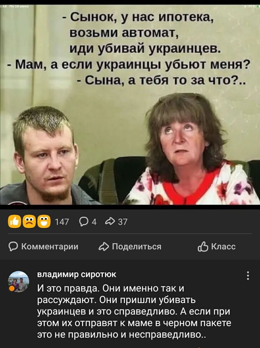 - Сынок, у нас ипотека, возьми автомат, иди убивай украинцев.
- Мам, а если украинцы убьют меня?
- Сына, а тебя то за что?..

И это правда. Они именно так и рассуждают. Они пришли убивать украинцев и это справедливо. А если при этом их отправят к маме в черном пакете это не правильно и несправедливо..