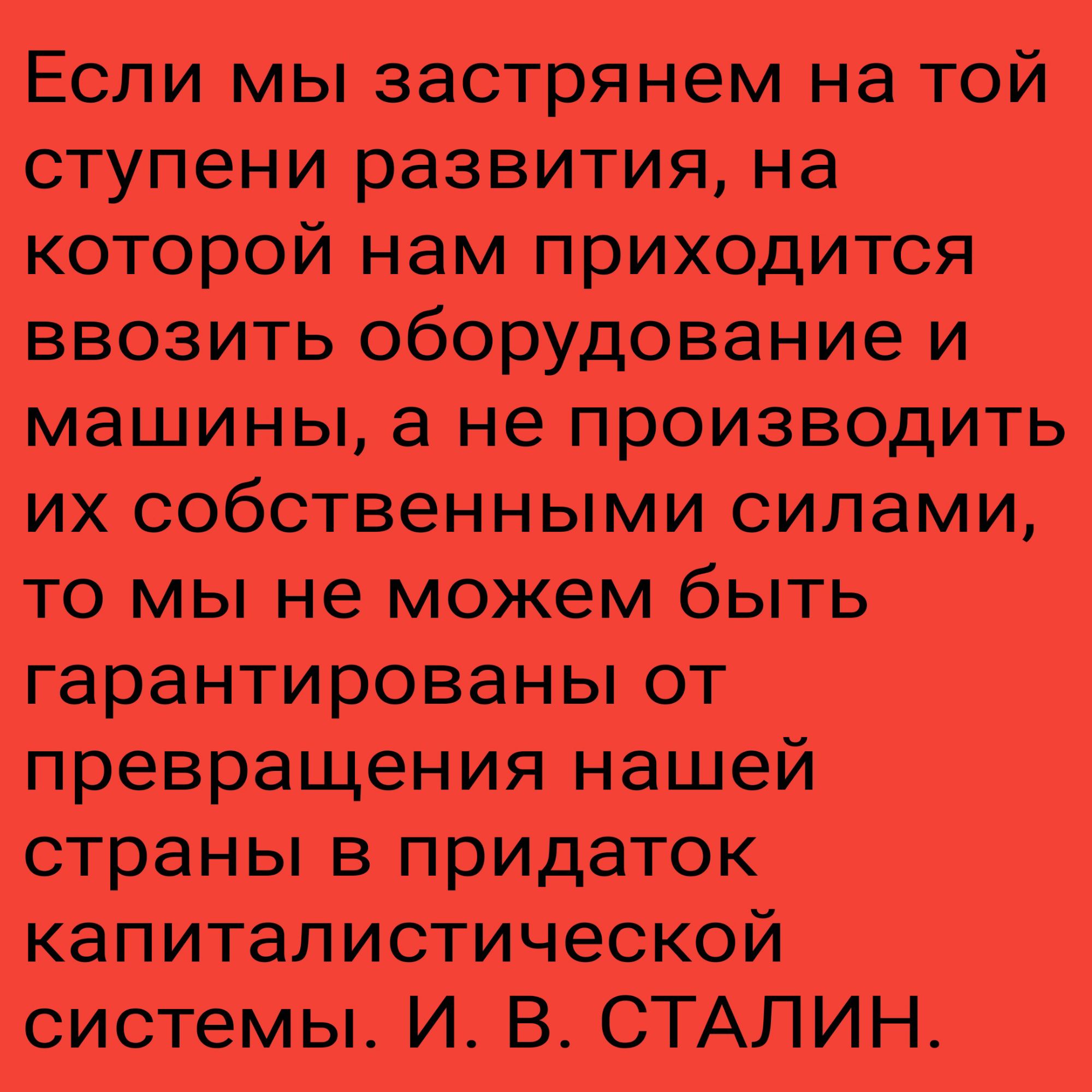 Если мы застрянем на той ступени развития, на которой нам приходится ввозить оборудование и машины, а не производить их собственными силами, то мы не можем быть гарантированны от превращения нашей страны в придаток капиталистической системы. И. В. СТАЛИН.