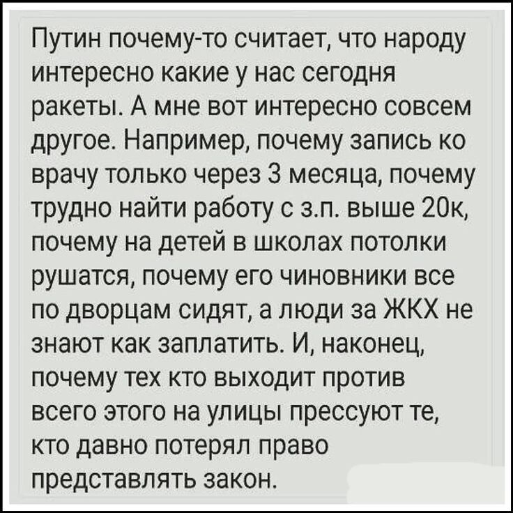 Путин почему-то считает, что народу интересно какие у нас сегодня ракеты. А мне вот интересно совсем другое. Например, почему запись ко врачу только через 3 месяца, почему трудно найти работу с з.п. выше 20к, почему на детей в школах потолки рушатся, почему его чиновники все по дворам сидят, а люди за ЖКХ не знают как заплатить. И, наконец, почему тех кто выходит против всего этого на улицы прессуют те, кто давно потерял право представлять закон.