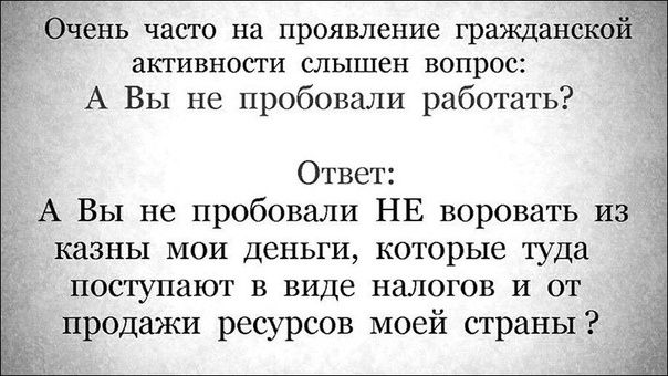 Очень часто на проявление гражданской активности слышен вопрос: А Вы не пробовали работать? Ответ: А Вы не пробовали НЕ воровать из казны мои деньги, которые туда поступают в виде налогов и от продажи ресурсов моей страны?