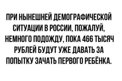 ПРИ НЫНЕШНЕЙ ДЕМОГРАФИЧЕСКОЙ СИТУАЦИИ В РОССИИ, ПОЖАЛУЙ, НЕМНОГО ПОЖДУ, ПОКА 466 ТЫСЯЧ РУБЛЕЙ БУДУТ УЖЕ ДАВАТЬ ЗА ПОПЫТКУ ЗАЧАТЬ ПЕРВОГО РЕБЕНКА.