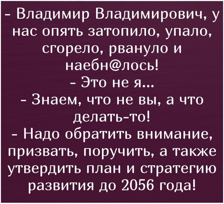 - Владимир Владимирович, у нас опять затопило, упало, сгорело, рвануло и наебн@лось!
- Это не я...
- Знаем, что не вы, а что делать-то!
- Надо обратить внимание, призвать, поручить, а также утвердить план и стратегию развития до 2056 года!