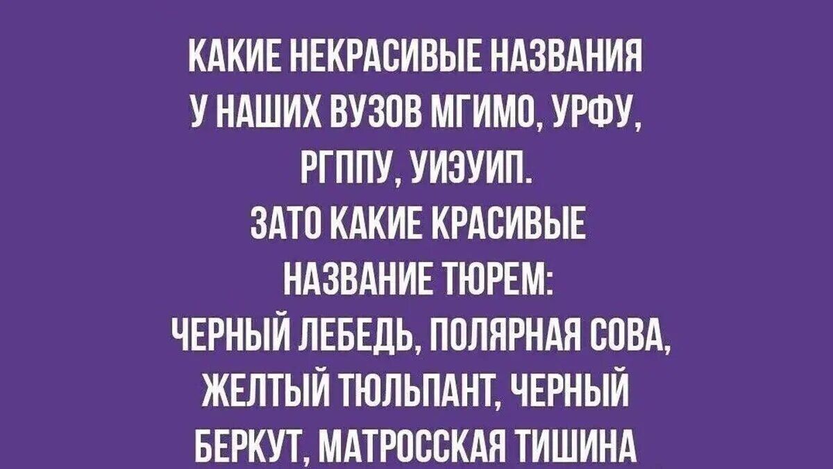 КАКИЕ НЕКРАСИВЫЕ НАЗВАНИЯ У НАШИХ ВУЗОВ МГИМО, УРФУ, РГППУ, УИЭУИП.
ЗАТО КАКИЕ КРАСИВЫЕ НАЗВАНИЕ ТЮРЕМ:
ЧЕРНЫЙ ЛЕБЕДЬ, ПОЛЯРНАЯ СОВА, ЖЕЛТЫЙ ТЮЛЬПАНТ, ЧЕРНЫЙ БЕРКУТ, МАТРОССКАЯ ТИШИНА