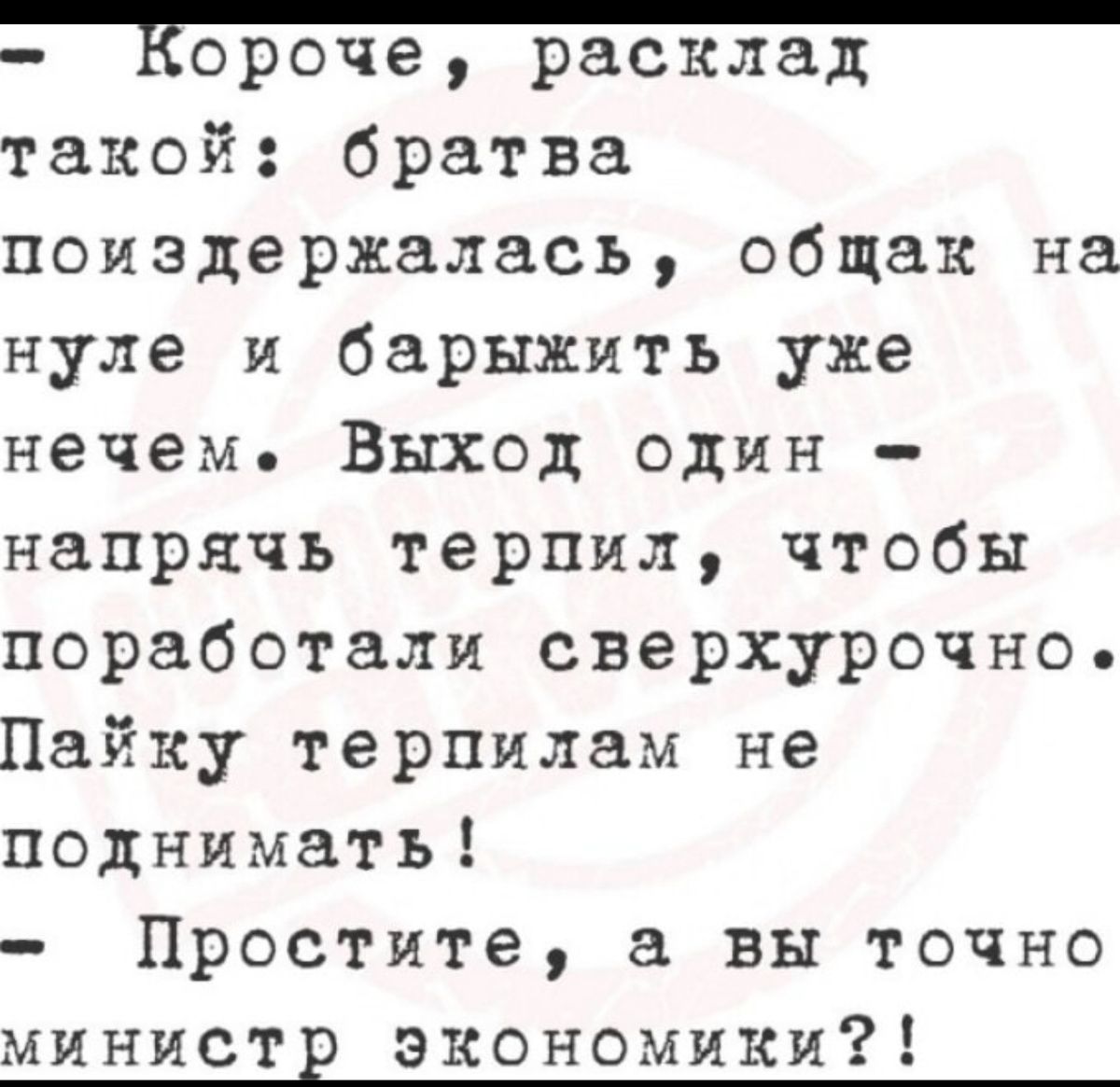 - Короче, расклад такой: братва поиздержалась, общак на нуле и бархать уже нечем. Выход один - напрягись, терпи, чтобы поработали сверхурочно. Пайку терпилам не поднимать!
- Простите, а вы точно министр экономики?!