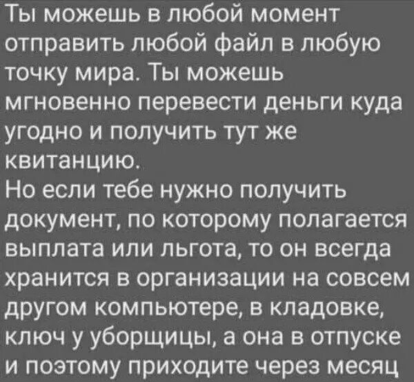 Ты можешь в любой момент отправить любой файл в любую точку мира. Ты можешь мгновенно перевести деньги куда угодно и получить тут же квитанцию.
Но если тебе нужно получить документ, по которому полагается выплата или льгота, то он всегда хранится в организации на совсем другом компьютере, в кладовке, ключ у уборщицы, а она в отпуске и поэтому приходит через месяц.