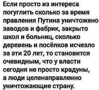 Если просто из интереса погуглить сколько за время правления Путина уничтожено заводов и фабрик, закрыто школ и больниц, сколько деревень и посёлков исчезло за эти 20 лет, то становится очевидным, что у власти сегодня не просто крадут, а люди целенаправленно уничтожающие страну.