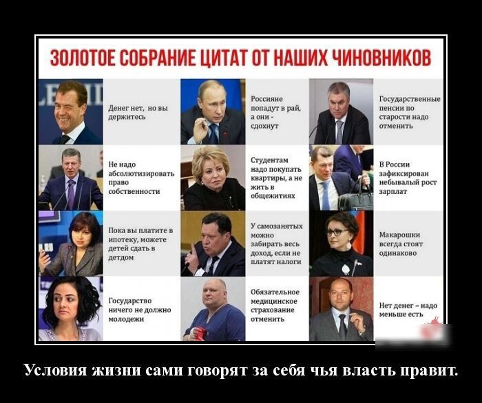 ЗОЛОТОЕ СОБРАНИЕ ЦИТАТ ОТ НАШИХ ЧИНОВНИКОВ

Деньги взять – не дураче... 
Россияне довольны - война, все нормально.
Государственные стратегии надо отменить.

Не надо избыточной собственности.
Студенты не должны работать, а получать стипендии.
В России наблюдается экономический рост.

Жизнь такая – нам так и надо.
Вы самостоятельно допускаете результаты.
Макароны стоят обыкновенно.

Государство ни разу не должно было образовывать молодежь.

Условия жизни сами говорят за себя чья власть правит.