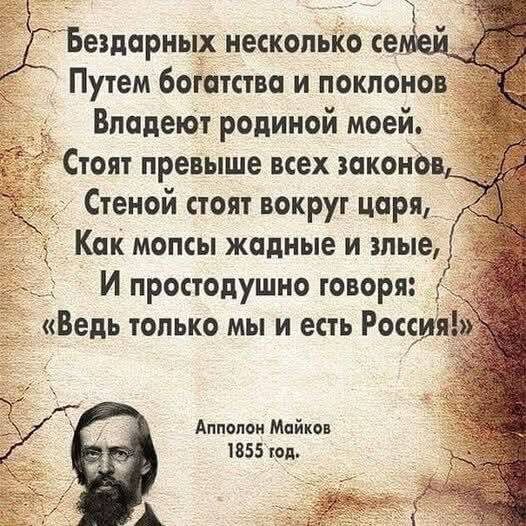 Бездарных нескольких семей
Путем богатства и поклонов
Владеют родиной моей.
Стоят превыше всех законов,
Стеной стоят вокруг царя,
Как монсты жадные и злыми,
И простодушно говоря:
«Ведь только мы и есть Россия!»

Апполон Майков
1855 год.