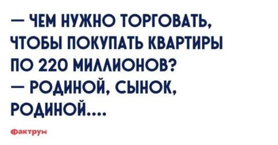 — ЧЕМ НУЖНО ТОРГОВАТЬ, ЧТОБЫ ПОКУПАТЬ КВАРТИРЫ ПО 220 МИЛЛИОНОВ? — РОДИНОЙ, СЫНОК, РОДИНОЙ....