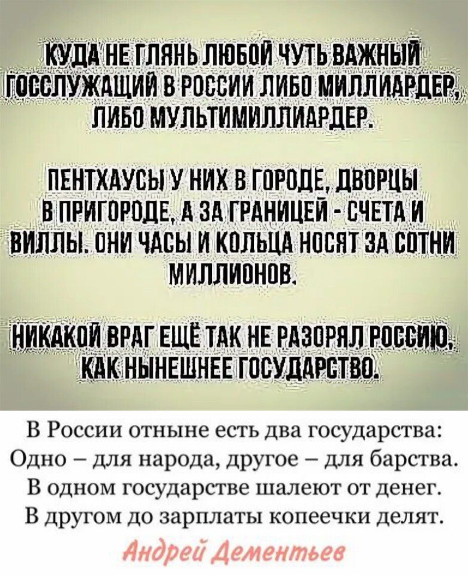 Куда не глянь любой чуть важный госслужащий в России либо миллиардер, либо мультимиллиардер.

Пентхаусы у них в городе, дворцы в пригороде, а за границей - счета и виллы. Они часы и кольца носят за сотни миллионов.

Никакой враг ещё так не разорял Россию, как нынешнее государство.

В России отныне есть два государства: Одно – для народа, другое – для барства. В одном государстве шалят от денег. В другом до зарплат копеек делят.

Андрей Дементьев