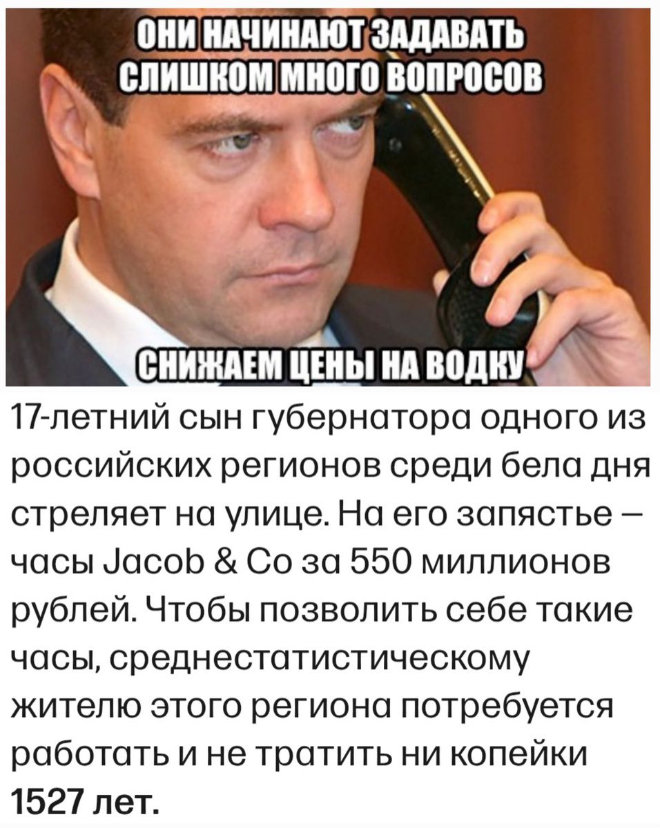 ОНИ НАЧИНАЮТ ЗАДАВАТЬ СЛИШКОМ МНОГО ВОПРОСОВ

СНИЖАЕМ ЦЕНЫ НА ВОДКУ

17-летний сын губернатора одного из российских регионов среди бела дня стреляет на улице. На его запястье – часы Jacob & Co за 550 миллионов рублей. Чтобы позволить себе такие часы, среднестатистическому жителю этого региона потребуется работать и не тратить ни копейки 1527 лет.