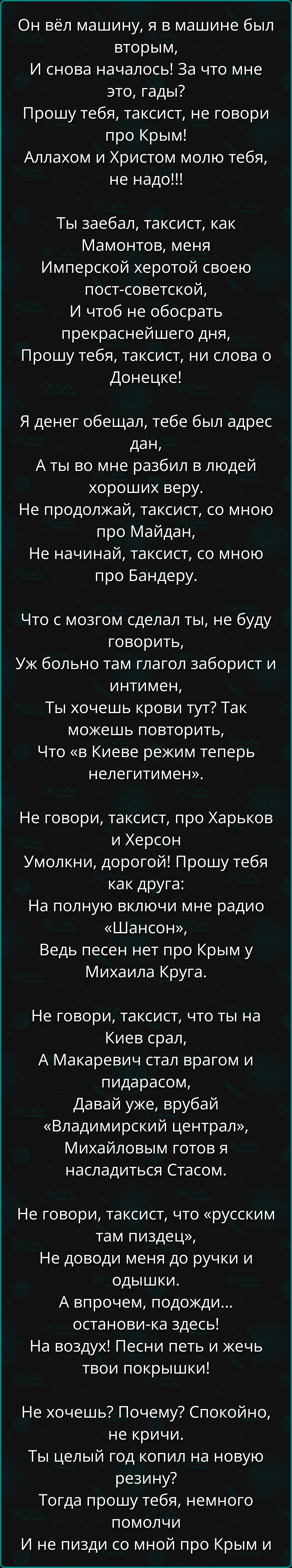 Он вёл машину, я в машине был вторым,
И снова началось! За что мне это, гады?
Прошу тебя, таксист, не говори про Крым!
Аллахом и Христом молю тебя, не надо!!!

Ты заебал, таксист, как Мамонтов, меня
Имперской херотою своей пост-советской,
И чтоб не обосрать прекраснейшего дня,
Прошу тебя, таксист, ни слова о Донецке.

Я денег обещал, тебе был адрес дан,
А ты во мне разбил в людей хороших веру.
Не продолжай, таксист, со мною про Майдан,
Не начинай, таксист, со мною про Бандеру.

Что с мозгом сделал ты, не буду говорить,
Уж больно там глагол заборист и интимен,
Ты хочешь крови тут? Так можешь повторить,
Что 