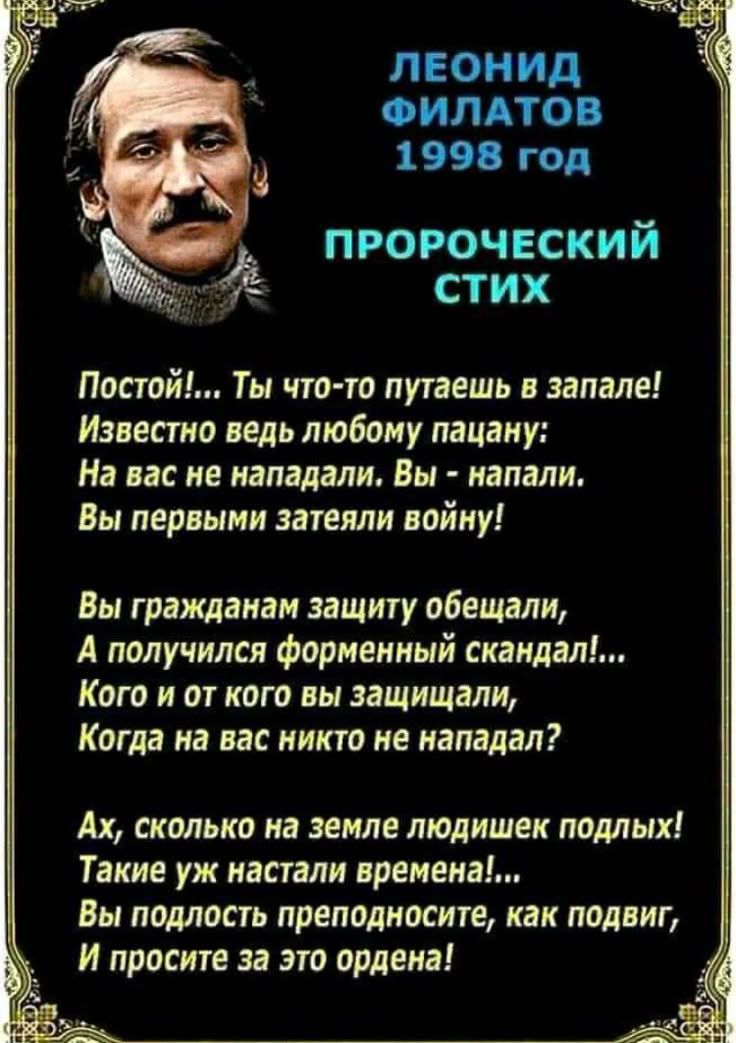 ЛЕОНИД ФИЛАТОВ 1998 год ПРОРОЧЕСКИЙ СТИХ

Постой!... Ты что-то путаешь в запале! Известно ведь любому пацану: На вас не нападали. Вы - напали. Вы первыми затеяли войну!

Вы гражданам защиту обещали, А получился форменный скандал!... Кого и от кого вы защищали, Когда на вас никто не нападал?

Ах, сколько на земле людских подлыx! Такие уж настали времена!... Вы подлость преподносите, как подвиг, И простите за это ордена!