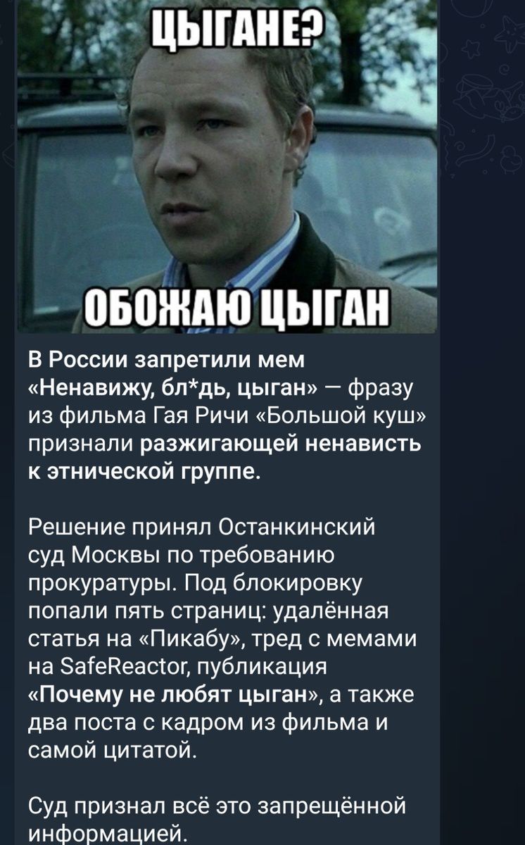 ЦЫГАНЕ? ОБОЖАЮ ЦЫГАН

В России запретили мем «Ненавижу, блядь, цыган» — фразу из фильма Гая Ричи «Большой куш» признали разжигающей ненависть к этнической группе.

Решение принял Останкинский суд Москвы по требованию прокуратуры. Под блокировку попали пять страниц: удалённая статья на «Пикабу», тред с мемами на SafeReactorr, публикация «Почему не любят цыган», а также два поста с кадрами из фильма и самой цитатой.

Суд признал всё запрещённой информацией.