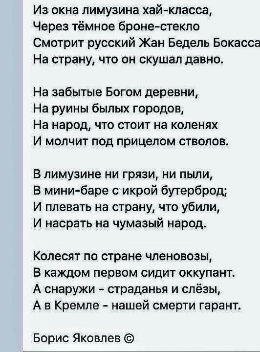 Из окна лимузина хай-класса,
Через тёмное броне-стекло
Смотрит русский Жан Бедель Бокасса
На страну, что он скушал давно.

На забытые Богом деревни,
На руины былых городов,
На народ, что стоит на коленях
И молчит под прицелом стволов.

В лимузине ни грязи, ни пыли,
В мини-баре с икрой бутерброд;
И плевать на страну, что убили,
И насрать на чумазый народ.

Колесит по стране членово́зы,
В каждом первом сидит оккупант.

А снаружи – страдания и слёзы,
А в Кремле – нашей смерти гарант.

Борис Яковлев ©