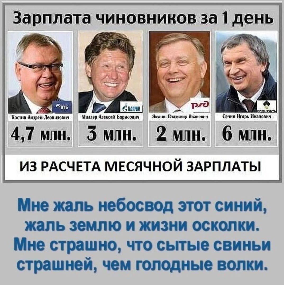 Зарплата чиновников за 1 день
Косницкий Андрей Леонидович 4,7 млн.
Миллер Алексей Борисович 3 млн.
Яшин Игорь Иванович 2 млн.
Сечин Игорь Иванович 6 млн.

ИЗ РАСЧЕТА МЕСЯЧНОЙ ЗАРПЛАТЫ

Мне жалко небо свод этот синий,
жалко землю и жизни осколки.
Мне страшно, что сытые свиньи
страшней, чем голодные волки.