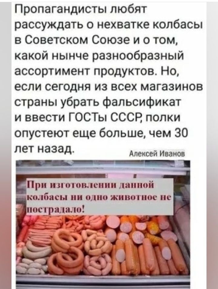 Пропагандисты любят рассуждать о нехватке колбасы в Советском Союзе и о том, какой нынче разнообразный ассортимент продуктов. Но, если сегодня из всех магазинов страны убрать фальсификат и ввести ГОСТы СССР, полки опустеют еще больше, чем 30 лет назад.

Алексей Иванов

При изготовлении данной колбасы ни одно животное не пострадало!