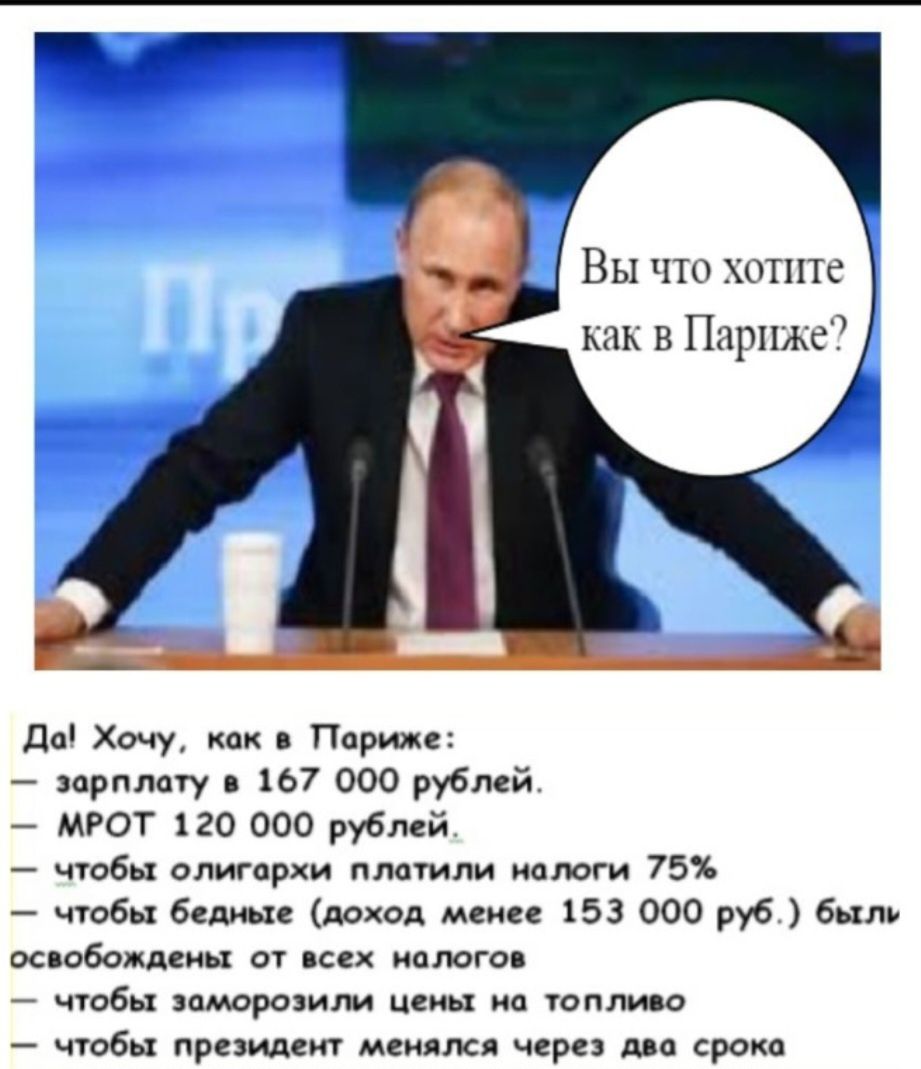 Вы что хотите как в Париже?
Да! Хочу, как в Париже:
— зарплату в 167 000 рублей.
— МРОТ 120 000 рублей.
— чтобы олигархи платили налоги 75%
— чтобы бедные (доход менее 153 000 руб.) были освобождены от всех налогов
— чтобы заморозили цены на топливо
— чтобы президент менялся через два срока