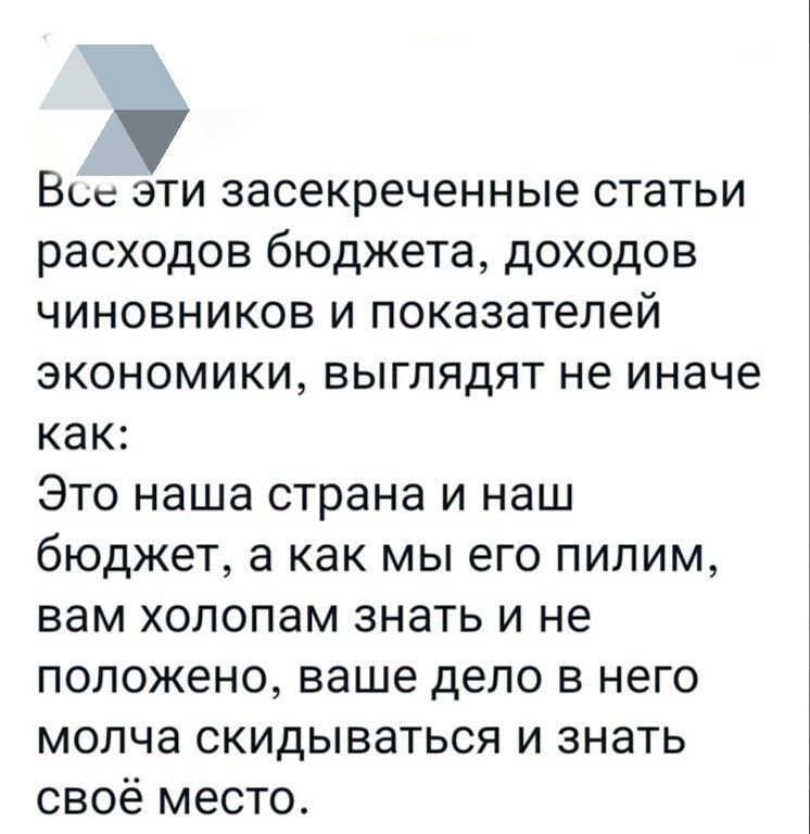 Все эти засекреченные статьи расходов бюджета, доходов чиновников и показателей экономики, выглядят не иначе как: Это наша страна и наш бюджет, а как мы его пиллим, вам холопам знать и не положено, ваше дело в него молча скидываться и знать своё место.