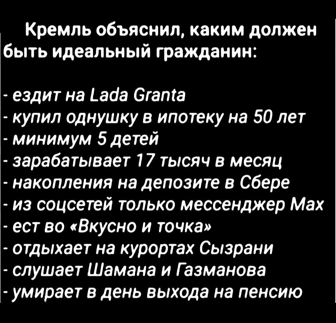 Кремль объяснил, каким должен быть идеальный гражданин:

- ездит на Lada Granta
- купил однушку в ипотеку на 50 лет
- минимум 5 детей
- зарабатывает 17 тысяч в месяц
- накопления на депозите в Сбере
- из соцсетей только мессенджер Max
- ест во «Вкусно и точка»
- отдыхает на курортах Сызрани
- слушает Шамана и Газманова
- умирает в день выхода на пенсию