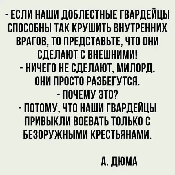  - ЕСЛИ НАШИ ДОБЛЕСТНЫЕ ГВАРДЕЙЦЫ СПОСОБНЫ ТАК КРУШИТЬ ВНУТРЕННИХ ВРАГОВ, ТО ПРЕДСТАВЬТЕ, ЧТО ОНИ СДЕЛАЮТ С ВНЕШНИМИ!  - НИЧЕГО НЕ СДЕЛАЮТ, МИЛОРД. ОНИ ПРОСТО РАЗБЕГУТЬСЯ.  - ПОЧЕМУ ЭТО?  - ПОТОМУ, ЧТО НАШИ ГВАРДЕЙЦЫ ПРИВЫКЛИ ВОЕВАТЬ ТОЛЬКО С БЕЗОРУЖНЫМИ КРЕСТЬЯНАМИ. А. ДЮМА.