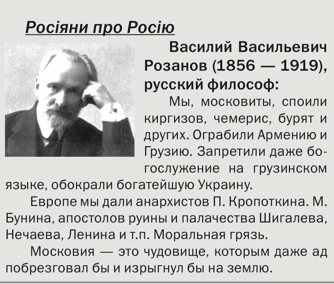 Росіяни про Росію Василий Васильевич Розанов 1856 1919 русский философ Мы московиты споили киргизов чемерис бурят и других Ограбили Армению и Грузию Запретили даже бо гослужение на грузинском языке обокрали богатейшую Украину Европе мы дали анархистов П Кропоткина М Бунина апостолов руины и палачества Шигалева Нечаева Ленина и тп Моральная грязь Московия это чудовище которым даже ад побрезговал бы