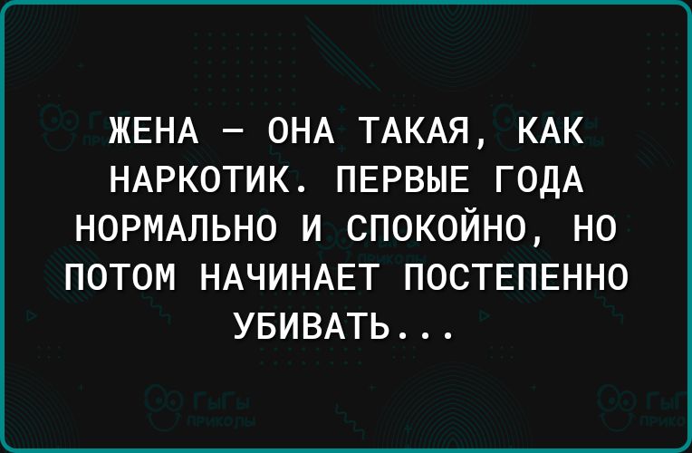 ЖЕНА ОНА ТАКАЯ КАК НАРКОТИК ПЕРВЫЕ ГОДА НОРМАЛЬНО И СПОКОЙНО НО ПОТОМ НАЧИНАЕТ ПОСТЕПЕННО УБИВАТЬ