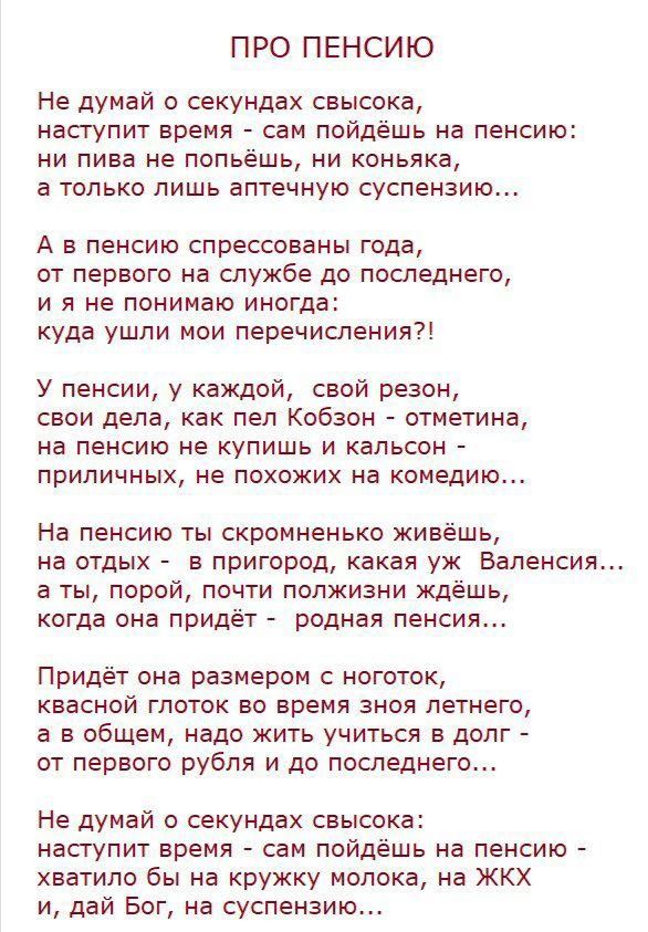 ПРО ПЕНСИЮ Не думай о секундах свысока наступит время сам пойдёшь на пенсию ни пива не попьешь ни коньяка а только лишь аптечную суспензию А в пенсию спрессованы года от первого на службе до последнего и я не понимаю иногда куда ушли мои перечисления У пенсии у каждой свой резон свои дела как пел Кобзон отметина на пенсию не купишь и кальсон приличных не похожих на комедию На пенсию ты скромненько