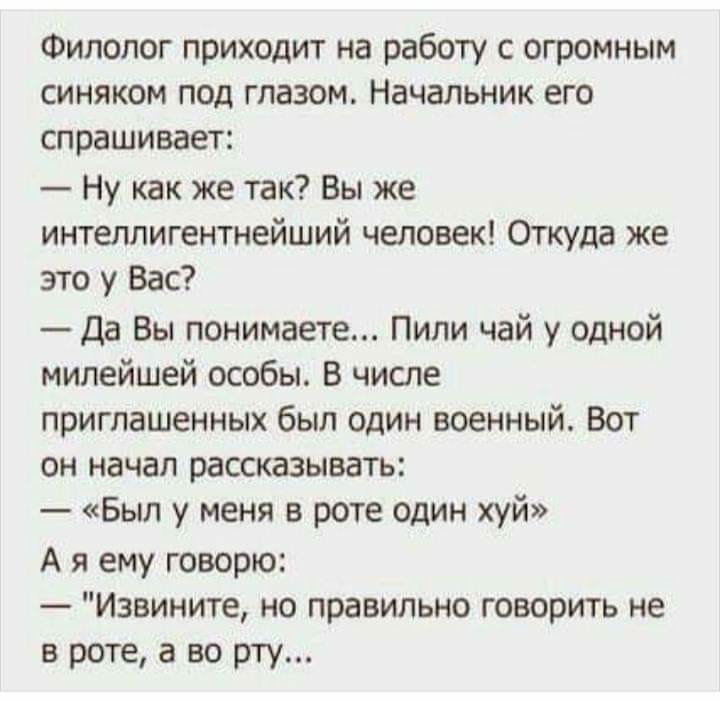 Филолог приходит на работу с огромным синяком под глазом Начальник его спрашивает Ну как же так Вы же интеллигентнейший человек Откуда же это у Вас Да Вы понимаете Пили чай у одной милейшей особы В числе приглашенных был один военный Вот он начал рассказывать Был у меня в роте один шй А я ему говорю Извините но правильно говорить не в роте а во рту