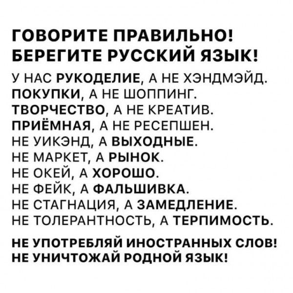 ГОВОРИТЕ ПРАВИЛРНО БЕРЕГИТЕ РУССКИИ ЯЗЫК у НАС РУКОДЕЛИЕ А НЕ хэндмэйд покупки А НЕ шоппинг творчество А НЕ КРЕАТИВ приёмндя А НЕ РЕСЕПШЕН НЕ уикэнд А выходныв НЕ МАРКЕТ А рынок НЕ ОКЕЙ А хорошо НЕ ФЕЙК А ФАЛЬШИВКА НЕ СТАГНАЦИЯ А ЗАМЕДПЕНИЕ НЕ ТОПЕРАНТНОСТЬ А ТЕРПИМОСТЬ НЕ УПОТРЕБЛЯЙ ИНОСТЁАННЫХ СЛОВ НЕ УНИЧТОЖАИ РОДНОИ ЯЗЫК