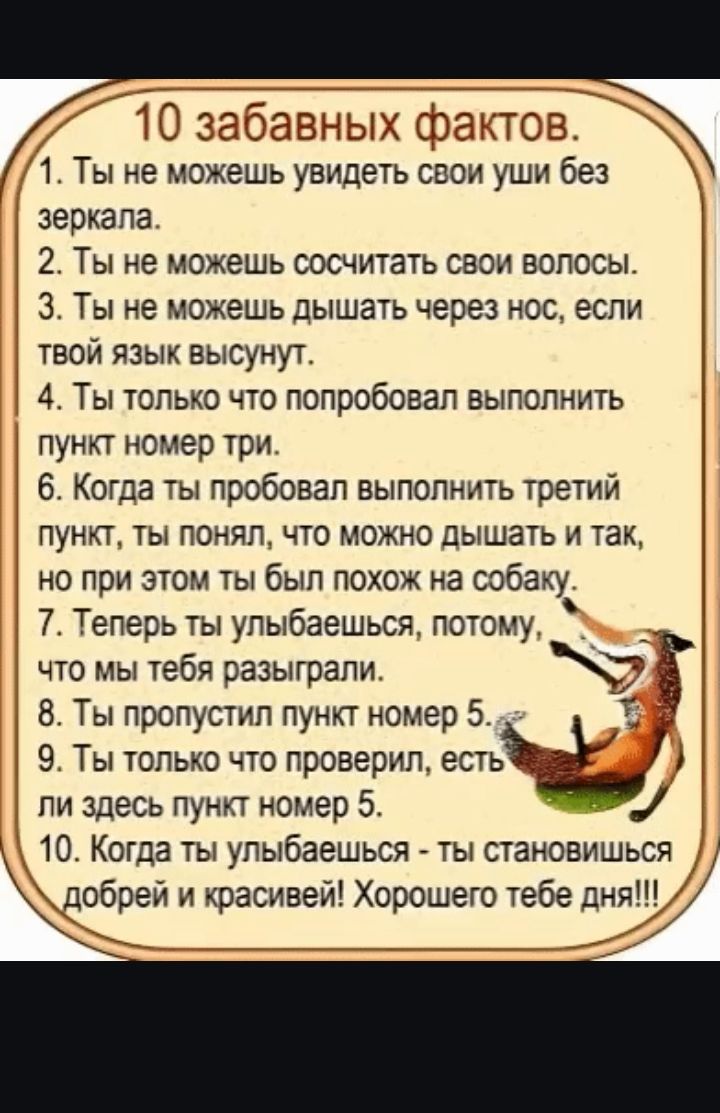 10 забавных фактов 1 Ты не можешь увидеть свои уши без зеркала 2 Ты не можешь сосчитать свои волосы З Ты не можешь дышать через нос если твой язык высунут 4 Ты только что попробовал выполнить пункт номер три 6 Когда ты пробовал выполнить третий пункт ты понял что можно дышать и так но при этом ты был похож на собаку 7 Теперь ты улыбаешься потому чт