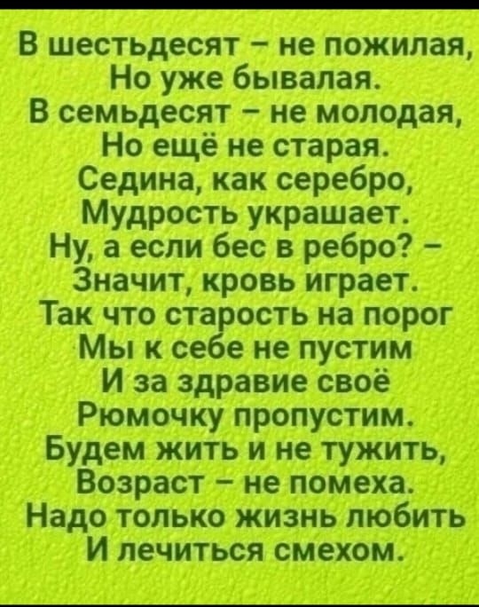 В шестьдесят – не пожилая, Но уже бывалая. В семьдесят – не молодая, Но ещё не старая. Седина, как серебро, Мудрость украшает. Ну, а если бес в ребро? – Значит, кровь играет. Так что старость на порог Мы к себе не пустим И за здравие своё Рюмочку пропустим. Будем жить и не тужить, Возраст – не помеха. Надо только жизнь любить И лечиться смехом.