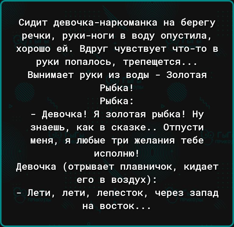 Сидит девочка наркоманка на берегу речки рукиноги в воду опустила хорошо ей Вдруг чувствует что то в руки попалось трепещется Вынииает руки из воды Золотая Рыбка Рыбк девочка Я золотая рыбка Ну знаешь как в сказке Отпусти меня и любые три желания тебе исполню девочка отрывает плавничок кидает его в воздух Пети пети лепесток через запад на восток