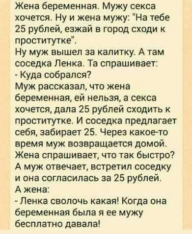 Жена беременная Мужу секса хочется Ну и жена мужу На тебе 25 рублей езжай в город сходи к проститутке Ну муж вышел за калитку А там соседка Пенка Та спрашивает Куда собрался Муж рассказал что жена беременная ей нельзя а секса хочется дала 25 рублей сходить к проститутке И соседка предлагает себя забирает 25 Через какоето время муж возвращается домой Жена спрашивает что так быстро А муж отвечает вс