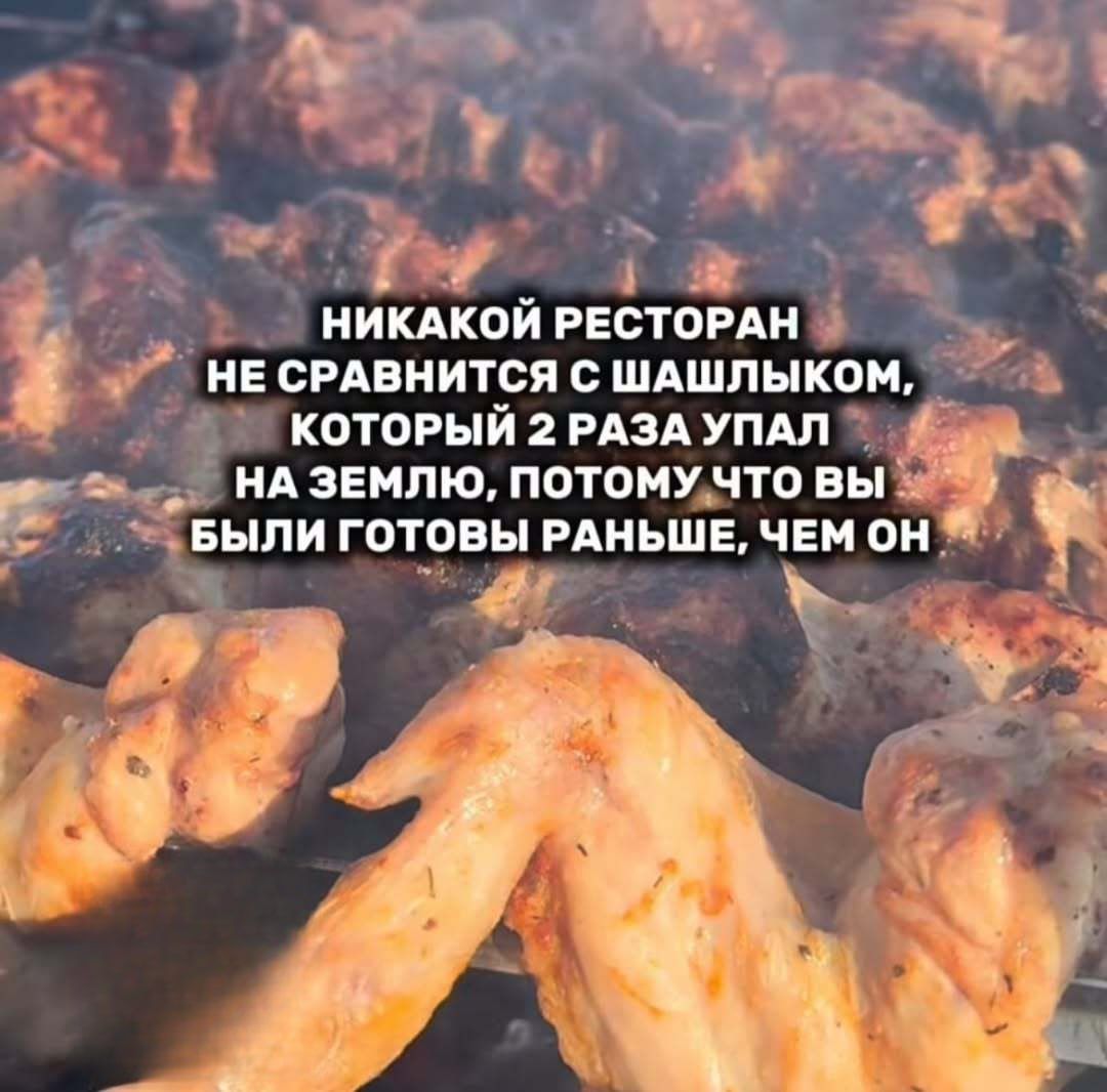 НИКАКОЙ РЕСТОРАН
НЕ СРАВНИТСЯ С ШАШЛЫКОМ,
КОТОРЫЙ 2 РАЗА УПАЛ
НА ЗЕМЛЮ, ПОТОМУ ЧТО ВЫ
БЫЛИ ГОТОВЫ РАНЬШЕ, ЧЕМ ОН