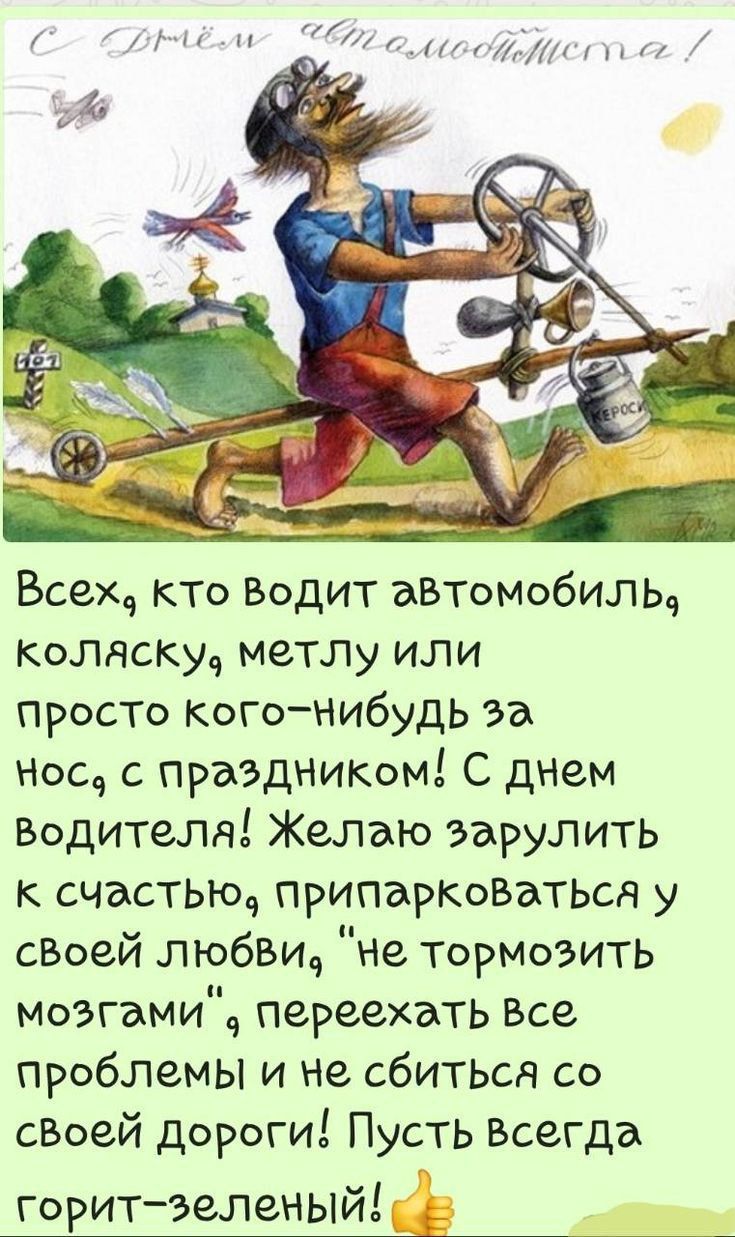 С Днём автолюбителя! 
Всех, кто водит автомобиль, коляску, метлу или просто кого-нибудь за нос, с праздником! С днем водителя! Желаю за рулить к счастью, припарковаться у своей любви, 