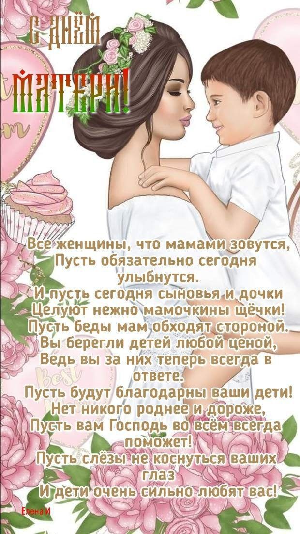 Все женщины, что мамами зовутся, Пусть обязательно сегодня улыбнутся. И пусть сегодня сыны и дочки целуют нежно мамочкины щёчки! Пусть беды мам обходят стороной. Вы берегли детей любой ценой, ведь вы за них теперь всегда в ответе. Пусть будут благодарны ваши дети! Нет никого роднее и дороже, Пусть вам Господь во всём всегда поможет!