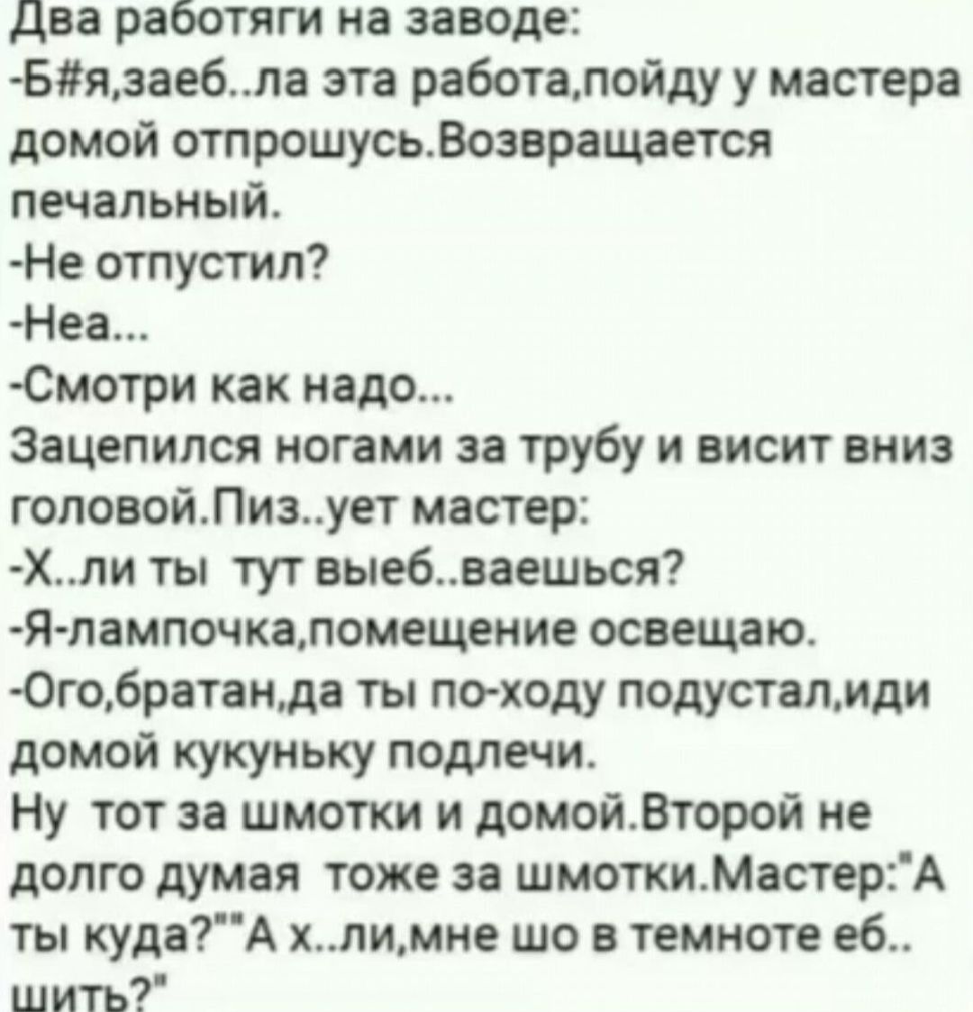 Ддва работяги на заводе Бязаебла эта работапойду у мастера домой отпрошусьВозвращается печальный Не отпустил Неа Смотри как надо Зацепился ногами за трубу и висит вниз головойПизует мастер Хли ты тут выебваешься Я лампочкаупомещение освещаю Огобратанда ты по ходу подусталиди домой кукуньку подлечи Ну тот за шмотки и домойВторой не долго думая тоже 