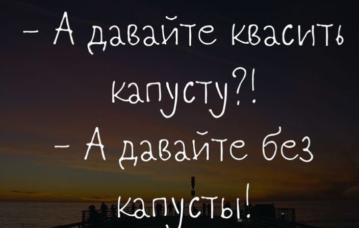 - А давайте квасить капусту?!
- А давайте без капусты!
