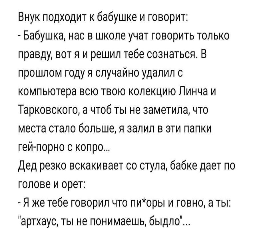 Внук подходит к бабушке и говорит Бабушка нас в школе учат говорить только правду вот и и решил тебе сознаться В прошлом году я случайно удалил с компьютера всю твою колекцию Линча и Тарковского а чтоб ты не заметила что места стало больше я залил в эти папки гей порно с копро Дед резко вскакивает со стула бабке дает по голове и орет Я же тебе говорил что лиоры и говно а ты артхауо ты не понимаешь