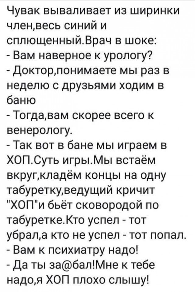 Чувак вываливает из ширинки чпенвесь синий и сплющенныйВрач в шоке Вам наверное к урологу Докторпонимаете мы раз в неделю с друзьями ходим в баню Тогдавам скорее всего к венерологу Так вот в бане мы играем в ХОПСуть игрыМы встаём вкругкпадём концы на одну табуреткуведущий кричит ХОПи бьёт сковородой по табуреткеКто успел тот убрала кто не успел тот попал Вам психиатру надо Да ты забалМне к тебе на