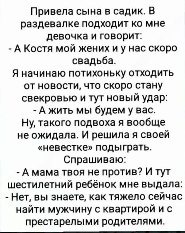 Привела сына в садик В раздевалке подходит ко мне девочка и говорит А Костя мой жених и у нас скоро свадьба я начинаю потихоньку отходить от новости что скоро стану свекровью и тут новый удар А жить мы будем у вас Ну такого подвоха я вообще не ожидала И решила я своей невестке подыграть Спрашиваю А мама твоя не против и тут шестилетний ребёнок мне выдала Нет вы знаете как тяжело сейчас найти мужчи