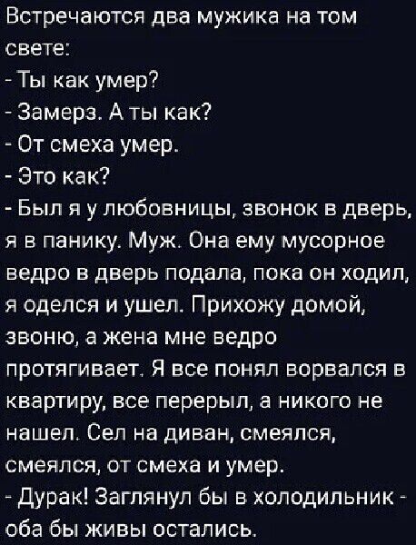 Встречаются ДЕЗ мужика на ТОМ СВЕТЕ Ты как умер Замерз А ты как От смеха умер Это как БЫЛ Я у ЛЮБОБНИЦЫ ЗВОНОК Е дверь я в панику Муж Она ему мусорное ведро в дверь подала пока он ходил я оделся и ушел Прихожу домой звоню а жена мне ведро протягивает Я все понял ворвался в КВЭРТИру все перерыл Е НИКОГО не нашел Сел на диван смеялся смеялся от смеха и умер Дурак Заглянул бы в холодильник _ оба бы ж