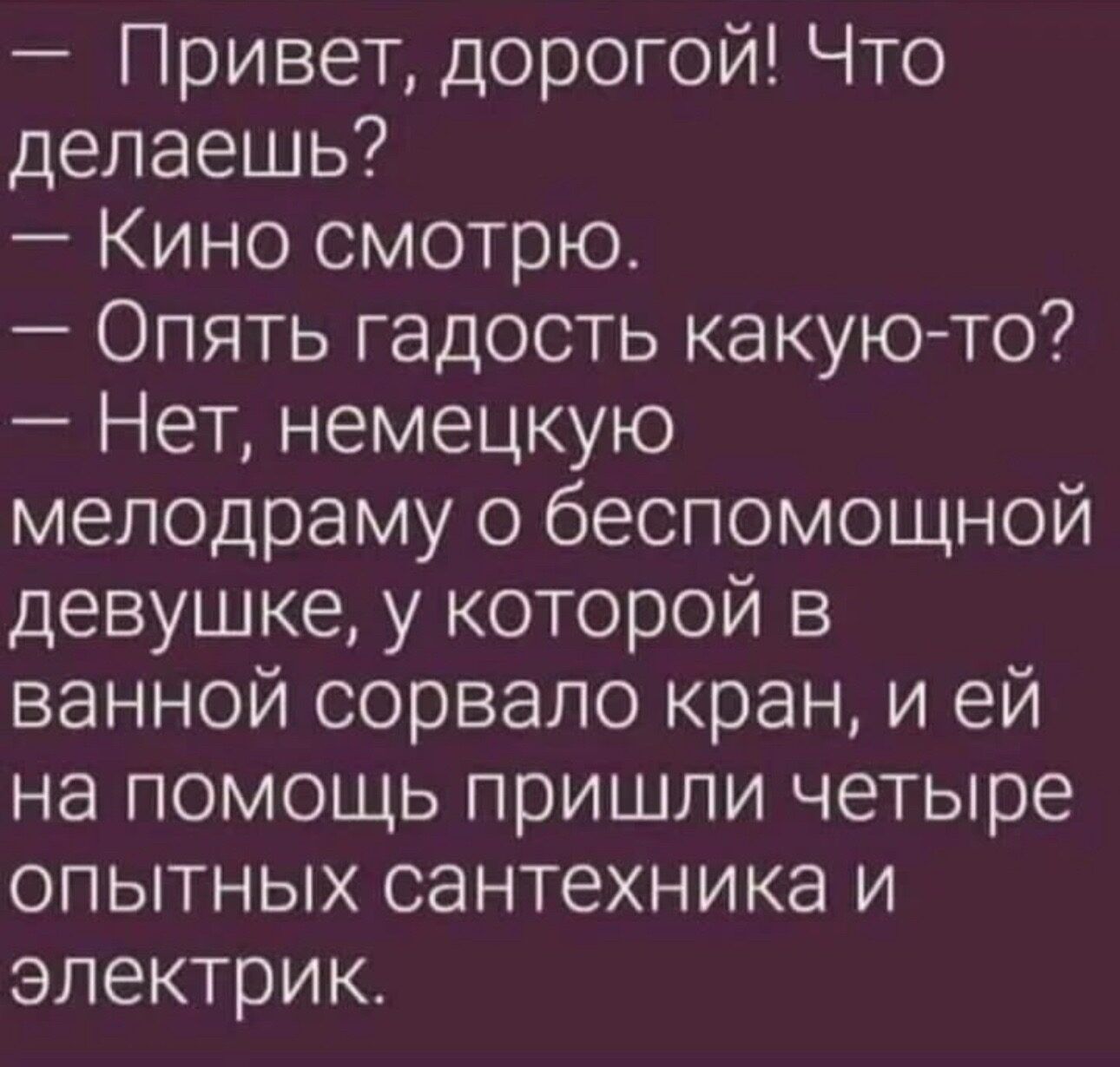 Привет дорогой Что делаешь Кино смотрю Опять гадость какую то Нет немецкую мелодраму о беспомощной девушке у которой в ванной сорвало кран и ей на помощь пришли четыре опытных сантехника и электрик