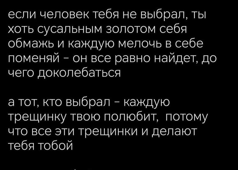 если человек тебя не выбрал ты ХОТЬ СУСЭПЬНЫМ ЗОЛОТОМ себя обмажь и каждую мелочь в себе поменяй _ он все равно найдет до ЧЕГО доколебаться а тот кто выбрал _ каждую трещинку твою полюбит потому что все эти трещинки и делают тебя тобой