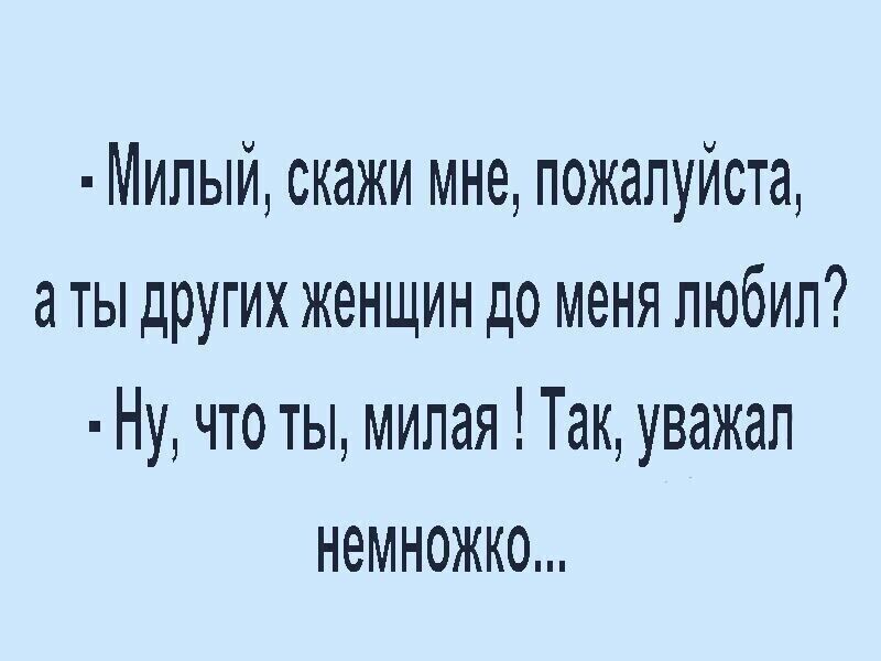 Милый скажи мне пожалуйста аты других женщин до меня любил Ну что ты милая Так уважал немножко